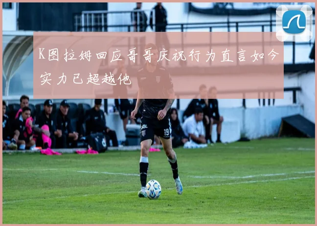 K图拉姆回应哥哥庆祝行为直言如今实力已超越他