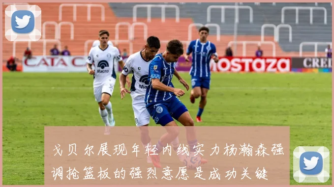 戈贝尔展现年轻内线实力杨瀚森强调抢篮板的强烈意愿是成功关键