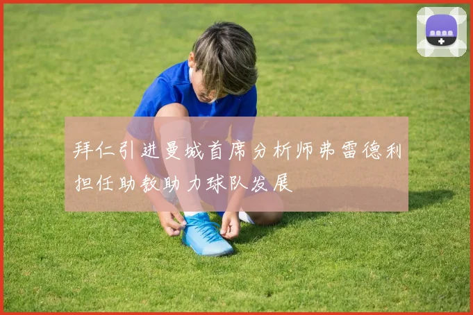 拜仁引进曼城首席分析师弗雷德利担任助教助力球队发展