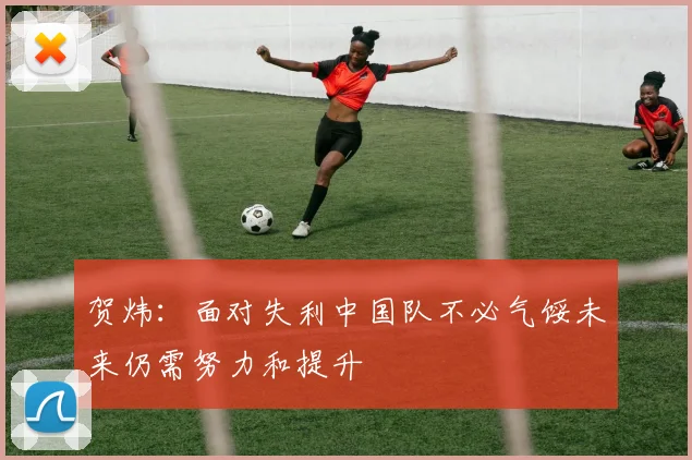 贺炜：面对失利中国队不必气馁未来仍需努力和提升