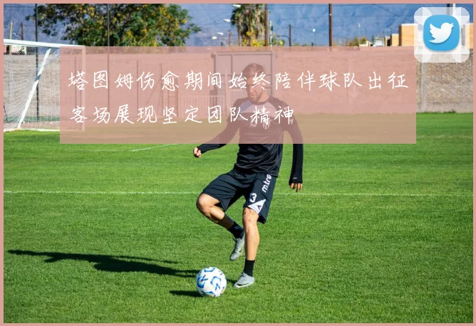 塔图姆伤愈期间始终陪伴球队出征客场展现坚定团队精神