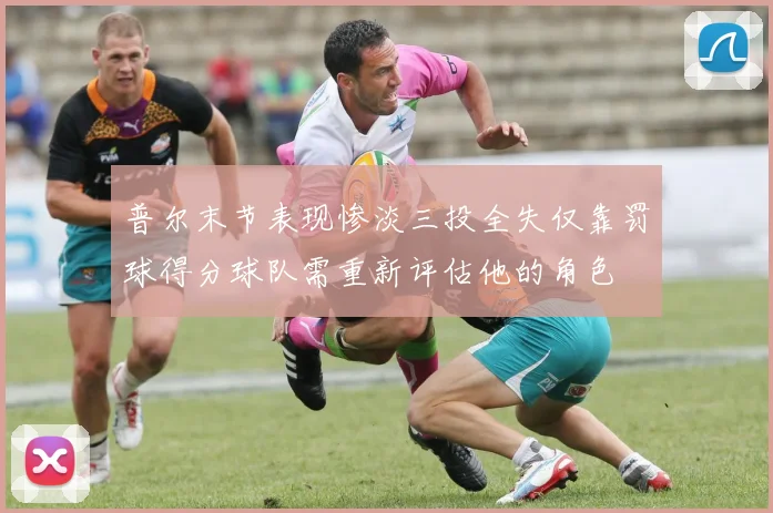 普尔末节表现惨淡三投全失仅靠罚球得分球队需重新评估他的角色