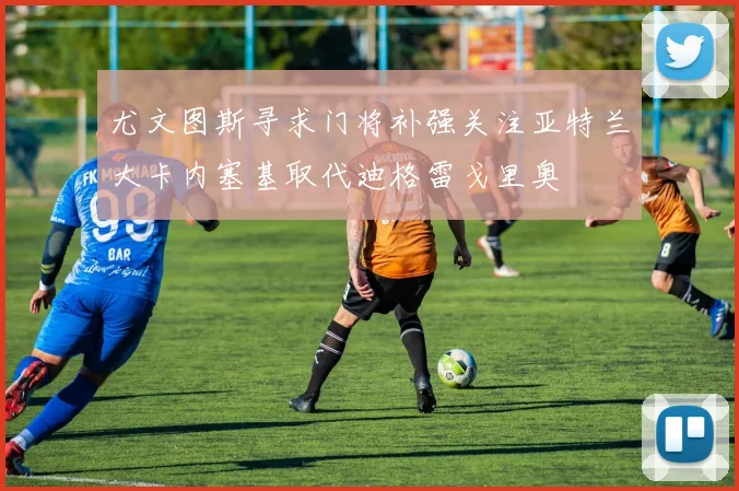 尤文图斯寻求门将补强关注亚特兰大卡内塞基取代迪格雷戈里奥