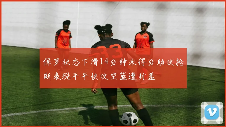 保罗状态下滑14分钟未得分助攻抢断表现平平快攻空篮遭封盖