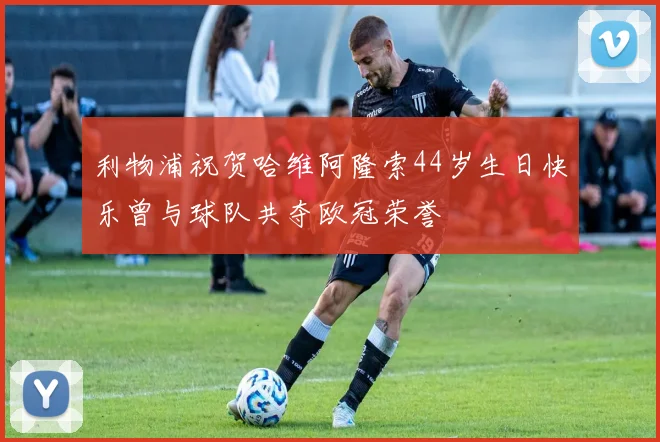 利物浦祝贺哈维阿隆索44岁生日快乐曾与球队共夺欧冠荣誉