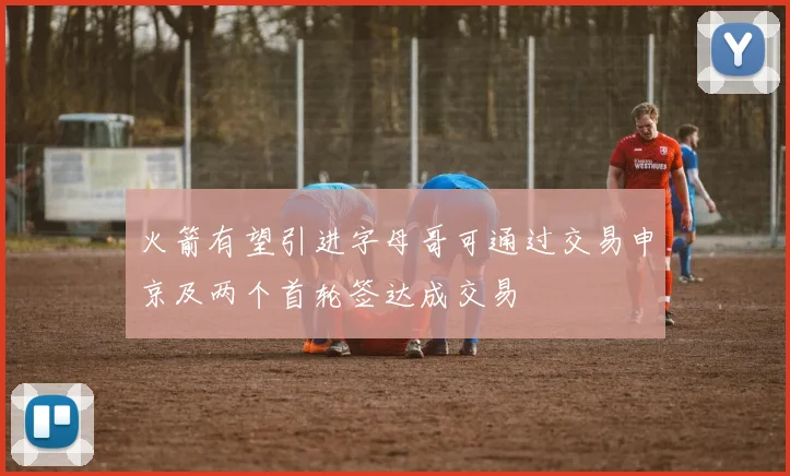 火箭有望引进字母哥可通过交易申京及两个首轮签达成交易