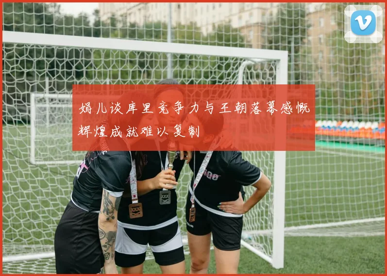 娟儿谈库里竞争力与王朝落幕感慨辉煌成就难以复制
