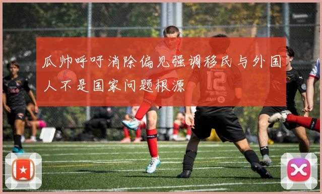 瓜帅呼吁消除偏见强调移民与外国人不是国家问题根源