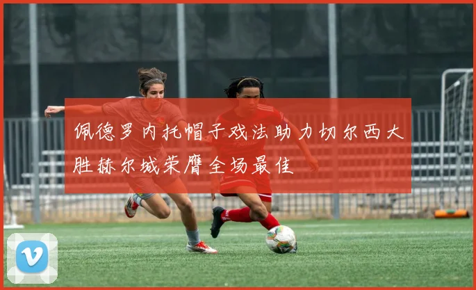 佩德罗内托帽子戏法助力切尔西大胜赫尔城荣膺全场最佳