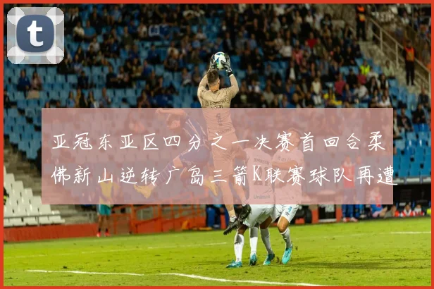 亚冠东亚区四分之一决赛首回合柔佛新山逆转广岛三箭K联赛球队再遭不胜困扰
