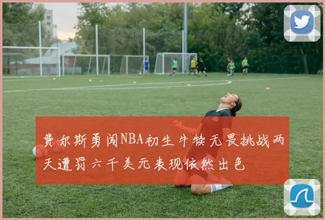 费尔斯勇闯NBA初生牛犊无畏挑战两天遭罚六千美元表现依然出色