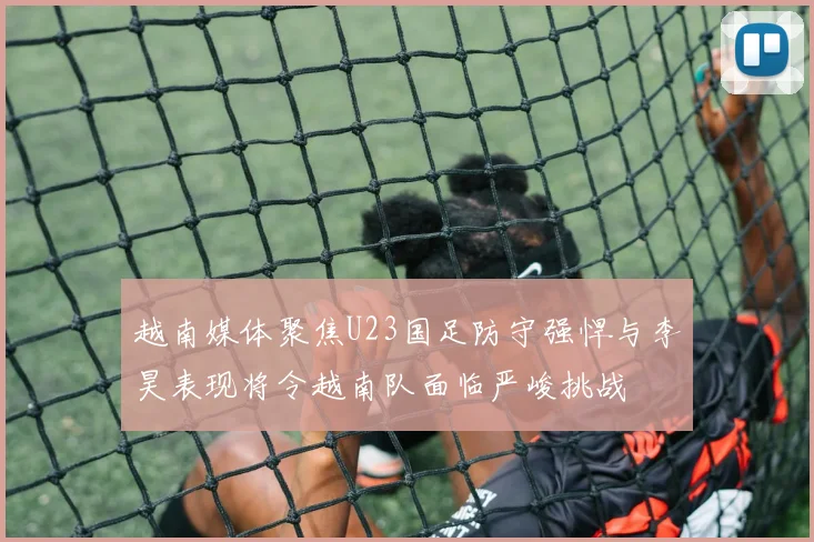 越南媒体聚焦U23国足防守强悍与李昊表现将令越南队面临严峻挑战