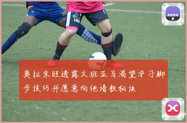 奥拉朱旺透露文班亚马渴望学习脚步技巧并愿意向他请教秘诀