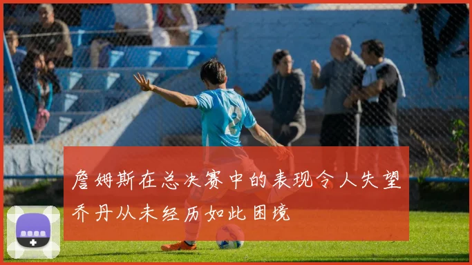 詹姆斯在总决赛中的表现令人失望乔丹从未经历如此困境