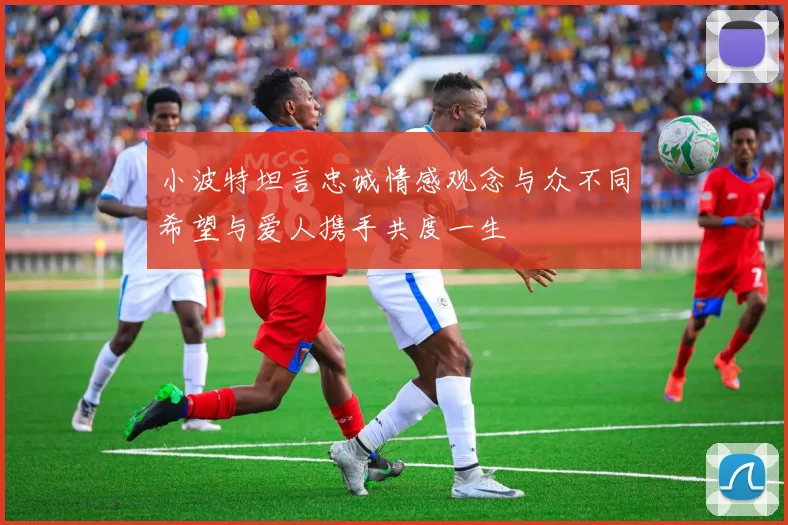 小波特坦言忠诚情感观念与众不同希望与爱人携手共度一生