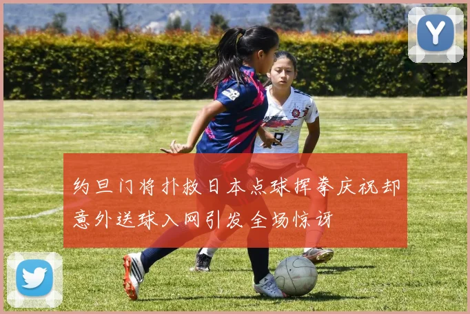 约旦门将扑救日本点球挥拳庆祝却意外送球入网引发全场惊讶