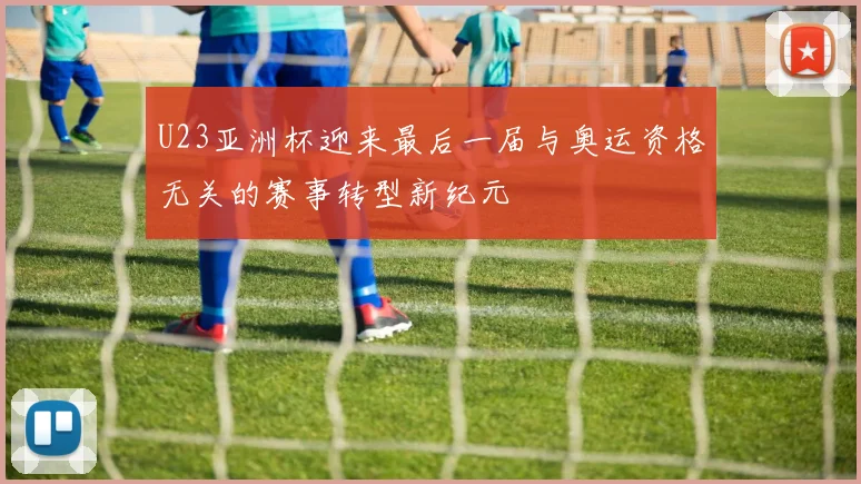 U23亚洲杯迎来最后一届与奥运资格无关的赛事转型新纪元