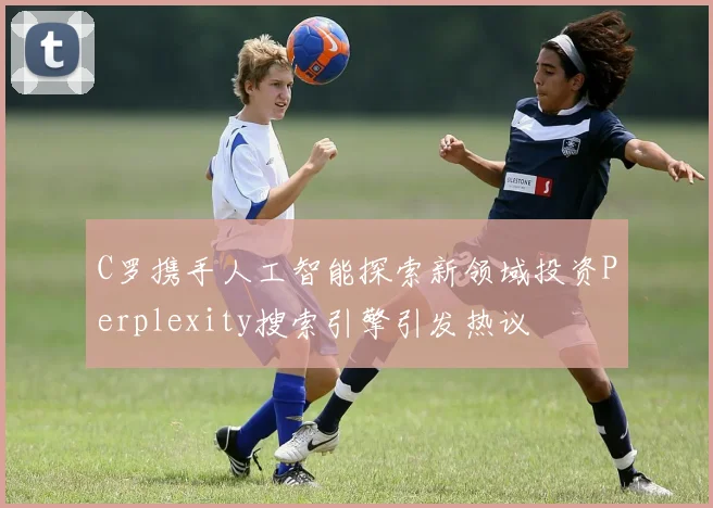 C罗携手人工智能探索新领域投资Perplexity搜索引擎引发热议