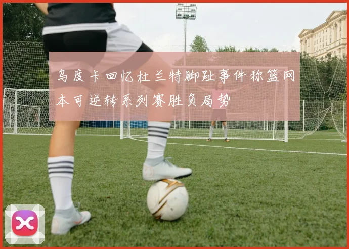 乌度卡回忆杜兰特脚趾事件称篮网本可逆转系列赛胜负局势