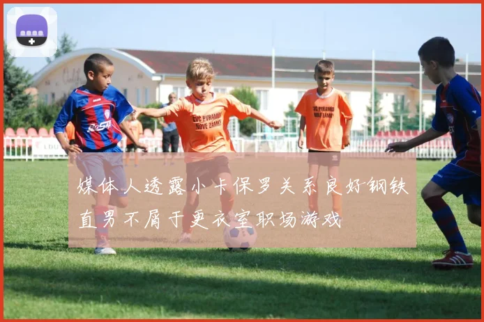 媒体人透露小卡保罗关系良好钢铁直男不屑于更衣室职场游戏