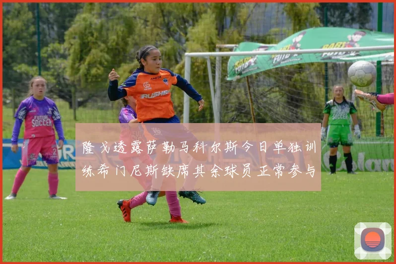 隆戈透露萨勒马科尔斯今日单独训练希门尼斯缺席其余球员正常参与训练