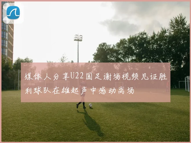 媒体人分享U22国足谢场视频见证胜利球队在雄起声中感动离场