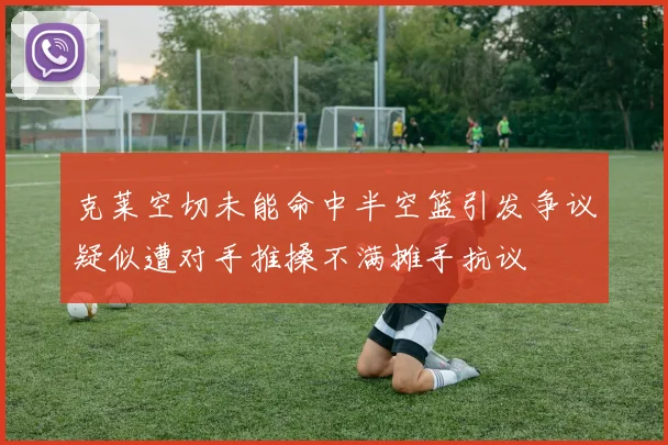 克莱空切未能命中半空篮引发争议疑似遭对手推搡不满摊手抗议