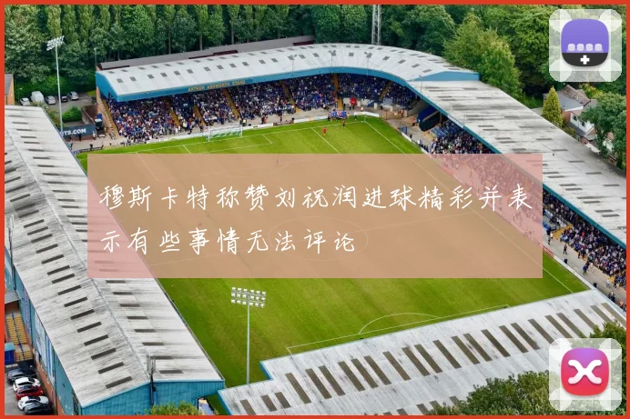 穆斯卡特称赞刘祝润进球精彩并表示有些事情无法评论