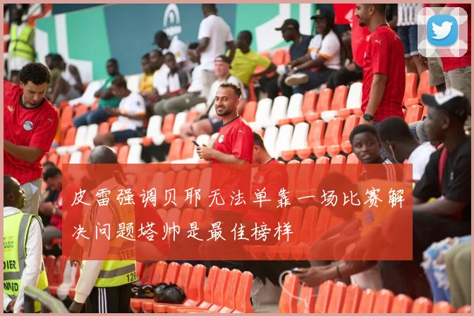 皮雷强调贝耶无法单靠一场比赛解决问题塔帅是最佳榜样